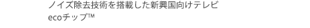 2011年　ノイズ除去技術を搭載した新興国向けテレビ　ecoチップ™