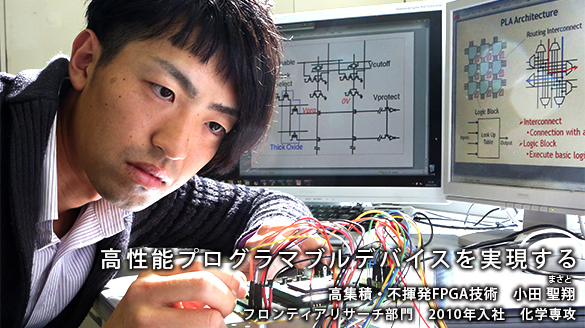 “高性能プログラマブルデバイスを実現する” 高集積・不揮発FPGA技術 小田 聖翔(まさと) フロンティアリサーチ部門 2010年入社 化学専攻