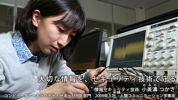 “大切な情報を、セキュリティ技術で守る” 情報セキュリティ技術 小美濃(おみの) つかさ コンピュータアーキテクチャ・セキュリティ部門 2009年入社 人間コミュニケーション学専攻