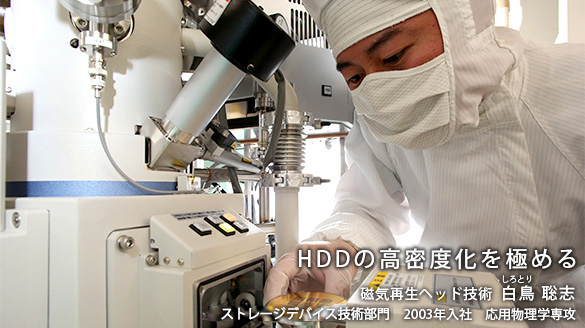 “HDDの高密度化を極める” 磁気再生ヘッド技術 白鳥(しろとり) 聡志 ストレージデバイス技術部門 2003年入社 応用物理学専攻