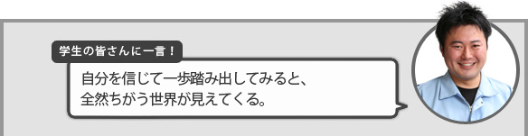学生の皆さんに一言!『自分を信じて一歩踏み出してみると、全然ちがう世界が見えてくる。』