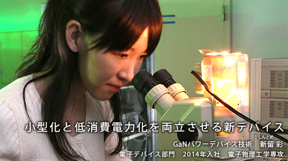 “小型化と低消費電力化を両立させる新デバイス” GaNパワーデバイス技術 新留(しんどめ) 彩
電子デバイス部門 2014年入社 電子物理工学専攻