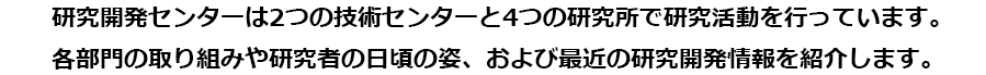 研究開発センターは2つの技術センターと4つの研究所で研究活動を行っています。各部門の取り組みや研究者の日頃の姿、および最近の研究開発情報を紹介します。