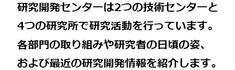 研究開発センターは2つの技術センターと4つの研究所で研究活動を行っています。各部門の取り組みや研究者の日頃の姿、および最近の研究開発情報を紹介します。