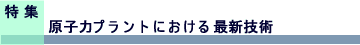 特集　原子力プラントにおける最新技術