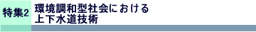 特集2 環境調和型社会における上下水道技術