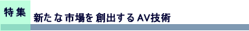 特集　新たな市場を創出するAV技術