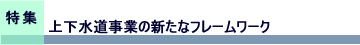 特集　上下水道事業の新たなフレームワーク