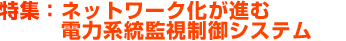 特集：ネットワーク化が進む電力系統監視制御システム