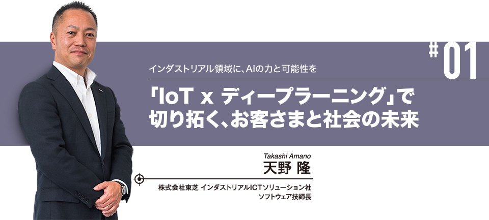 #01 インダストリアル領域に、AIの力と可能性を 「IoT x ディープラーニング」で切り拓く、お客さまと社会の未来 株式会社東芝 インダストリアルICTソリューション社 ソフトウェア技師長 天野 隆