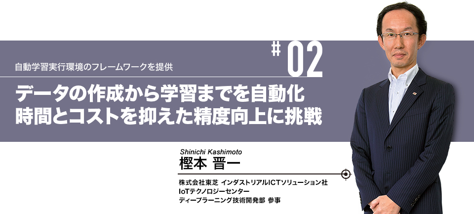 #02 自動学習実行環境のフレームワークを提供 データの作成から学習までを自動化 時間とコストを抑えた精度向上に挑戦 株式会社東芝 インダストリアルICTソリューション社 IoTテクノロジーセンター ディープラーニング技術開発部 参事 樫本 晋一