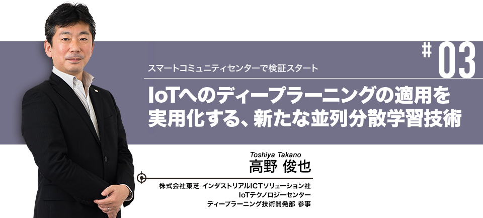 #03 スマートコミュニティセンターで検証スタート IoTへのディープラーニングの適用を実用化する、新たな並列分散学習技術 株式会社東芝 インダストリアルICTソリューション社 IoTテクノロジーセンター ディープラーニング技術開発部 参事 高野 俊也