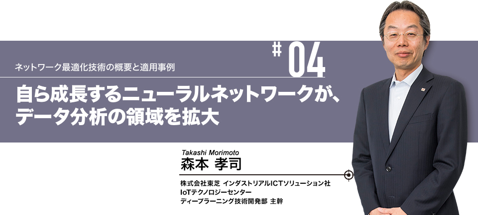 #04 ネットワーク最適化技術の概要と適用事例 自ら成長するニューラルネットワークが、データ分析の領域を拡大 株式会社東芝 インダストリアルICTソリューション社 IoTテクノロジーセンター ディープラーニング技術開発部 主幹 森本 孝司