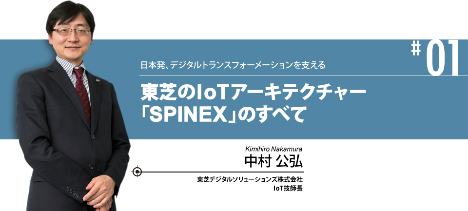 #01 日本初、デジタルトランスフォーメーションを支える 東芝のIoTアーキテクチャー 「SPINEX」のすべて 株式会社東芝 インダストリアルICTソリューション社 IoT技師長 中村 公弘