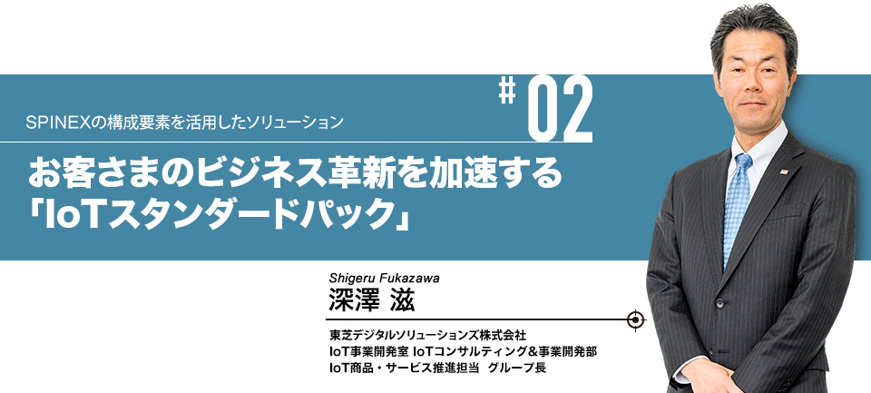 #02 IoTによる見える化・遠隔監視を素早くスタート お客さまのビジネス革新を加速する「IoTスタンダードパック」　株式会社東芝 インダストリアルICTソリューション社 IoT事業開発室 IoTコンサルティング&事業開発部 IoT商品・サービス推進担当グループ長 深澤 滋