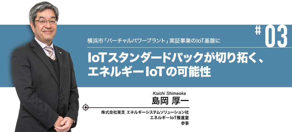 #03 横浜市「バーチャルパワープラント」実証事業のIoT基盤に IoTスタンダードパックが切り拓く、エネルギーIoTの可能性　株式会社東芝 エネルギーシステムソリューション社 ソリューション&サービス事業部 エネルギーIoT事業開発部 参事 島岡 厚一