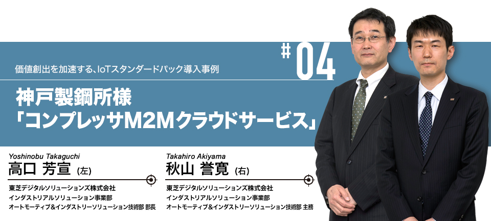 #04 価値創出を加速する、IoTスタンダードパック導入事例 神戸製鋼所様「コンプレッサM2Mクラウドサービス」　株式会社東芝 インダストリアルICTソリューション社 インダストリアルソリューション事業部 オートモーティブ＆インダストリーソリューション技術部 部長 高口 芳宣　株式会社東芝 インダストリアルICTソリューション社 インダストリアルソリューション事業部 オートモーティブ＆インダストリーソリューション技術部 主務 秋山 誉寛