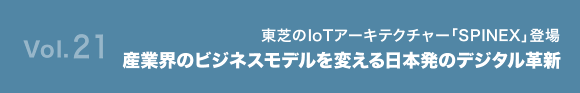 Vol.21 東芝のIoTアーキテクチャー「SPINEX」登場 産業界のビジネスモデルを変える、日本発のデジタル革新