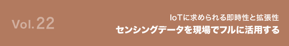 Vol.22 IoTに求められる即時性と拡張性 センシングデータを現場でフルに活用する