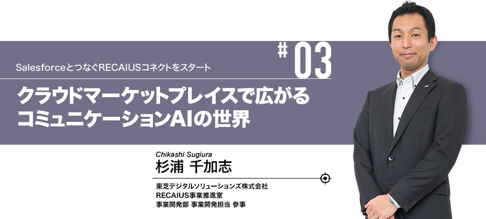 #03 SalesforceとつなぐRECAIUSコネクトをスタート クラウドマーケットプレイスで広がるコミュニケーションAIの世界 東芝デジタルソリューションズ株式会社 RECAIUS事業推進室 事業開発部 事業開発担当 参事 杉浦 千加志