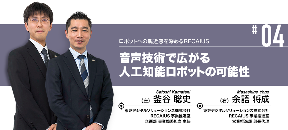 #04 ロボットへの親近感を深めるRECAIUS 音声技術で広がる人工知能ロボットの可能性 東芝デジタルソリューションズ株式会社 RECAIUS事業推進室 営業推進部 部長代理 余語 将成、RECAIUS事業推進室 企画部 事業戦略担当 主任 釜谷 聡史