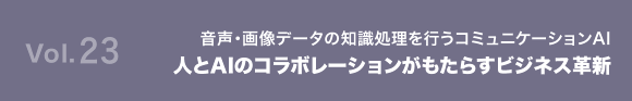 Vol.23 音声・画像データの知識処理を行うコミュニケーションAI 人とAIのコラボレーションがもたらすビジネス革新