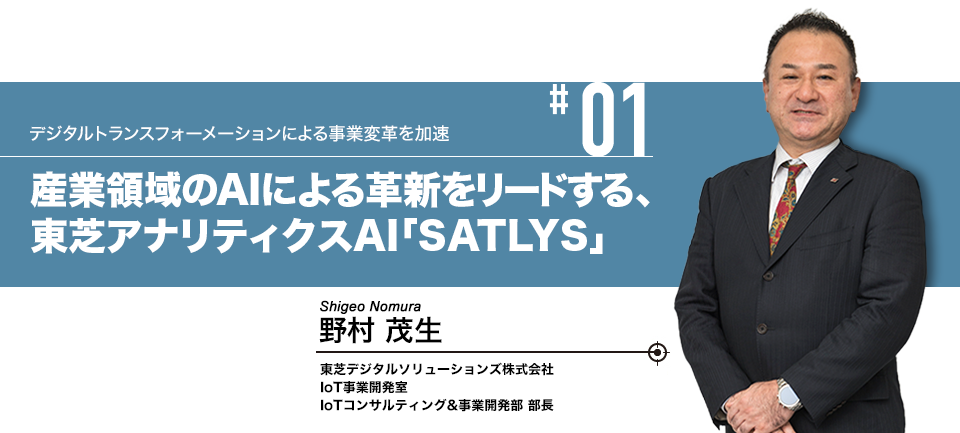 #01 デジタルトランスフォーメーションによる事業変革を加速 「産業領域のAIによる革新をリードする、東芝アナリティクスAI「SATLYS」 東芝デジタルソリューションズ株式会社 IoT事業開発室 IoTコンサルティング&事業開発部 部長 野村 茂生