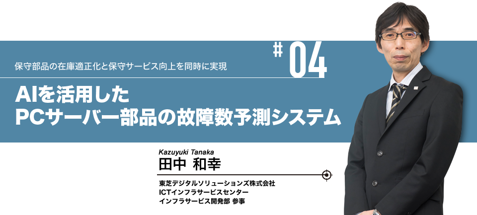 #04 保守部品の在庫適正化と保守サービス向上を同時に実現 AIを活用したPCサーバー部品の故障数予測システム 東芝デジタルソリューションズ株式会社 ICTインフラサービスセンター インフラサービス開発部 参事 田中 和幸