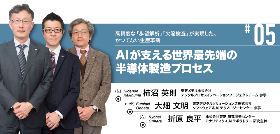 #05 高精度な「歩留解析」「欠陥検査」が実現した、かつてない生産革新 AIが支える世界最先端の半導体製造プロセス 東芝メモリ株式会社 デジタルプロセスイノベーションプロジェクトチーム 参事 柿沼 英則, 東芝デジタルソリューションズ株式会社 ソフトウェア&AIテクノロジーセンター 参事 大畑 文明, 株式会社東芝 研究開発センター アナリティクスAIラボラトリー 研究主幹 折原 良平