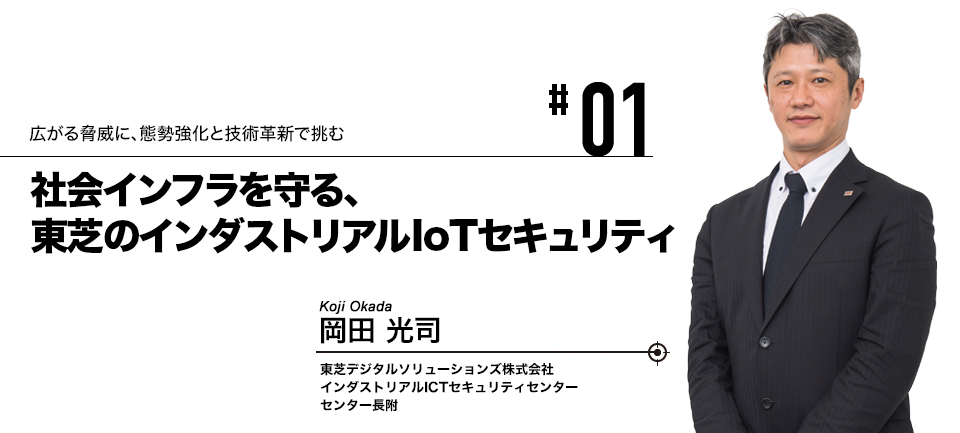 #01 広がる脅威に、態勢強化と技術革新で挑む 社会インフラを守る、東芝のインダストリアルIoTセキュリティ 東芝デジタルソリューションズ株式会社 インダストリアルICTセキュリティセンター センター長附 岡田 光司