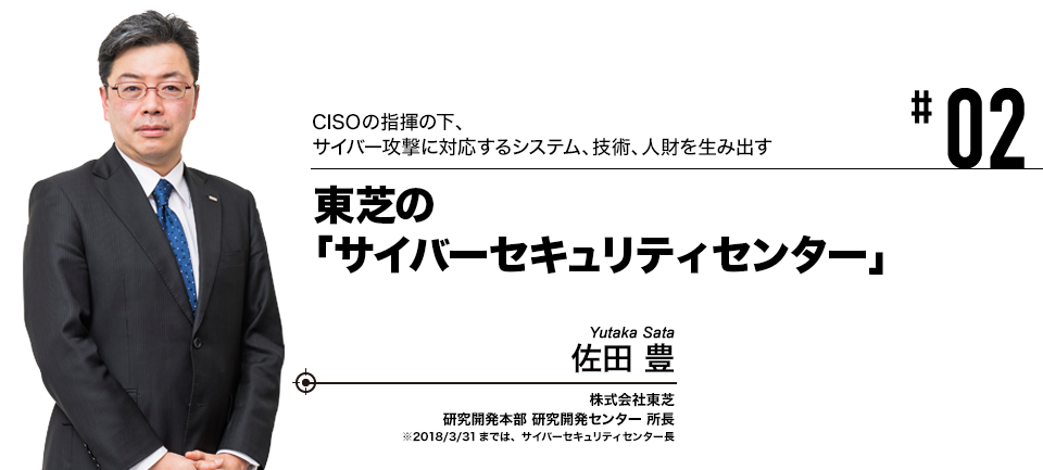 #02 CISOの指揮の下、サイバー攻撃に対応するシステム、技術、人財を生み出す 東芝の「サイバーセキュリティセンター」 株式会社東芝 研究開発本部 研究開発センター 所長 ※2018/3/31までは、サイバーセキュリティセンター長 佐田 豊