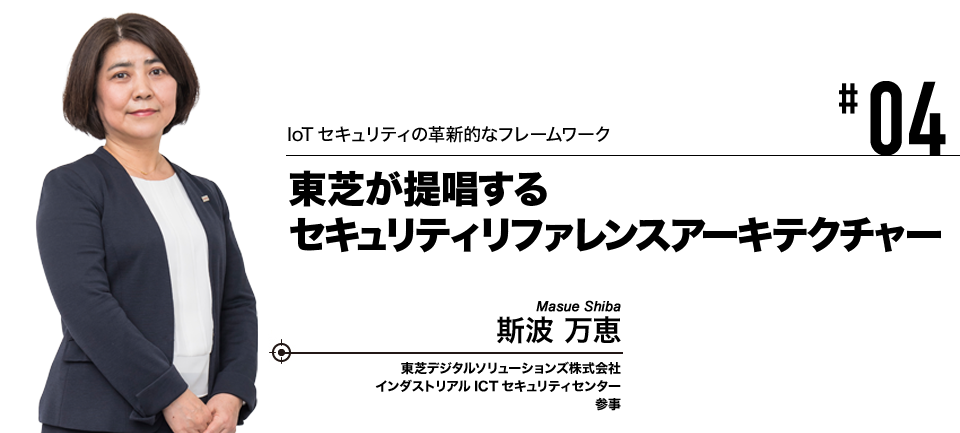 #04 IoTセキュリティの革新的なフレームワーク 東芝が提唱するセキュリティリファレンスアーキテクチャー 東芝デジタルソリューションズ株式会社 インダストリアルICTセキュリティセンター 参事 斯波 万恵