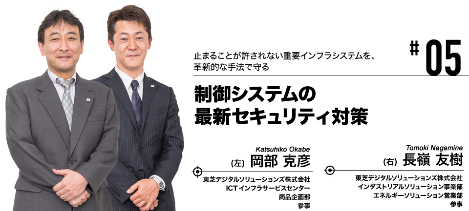 #05 止まることが許されない重要インフラシステムを、革新的な手法で守る 制御システムの最新セキュリティ対策 東芝デジタルソリューションズ株式会社 ICTインフラサービスセンター 商品企画部 参事 岡部 克彦, 東芝デジタルソリューションズ株式会社 インダストリアルソリューション事業部 エネルギーソリューション営業部 参事 長嶺 友樹