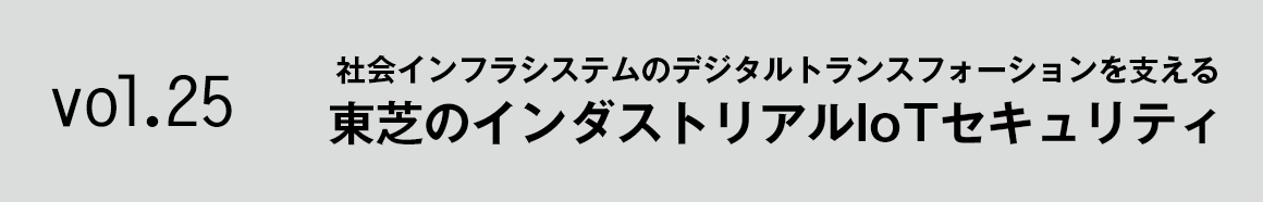 Vol.25 社会インフラシステムのデジタルトランスフォーションを支える 東芝のインダストリアルIoTセキュリティ