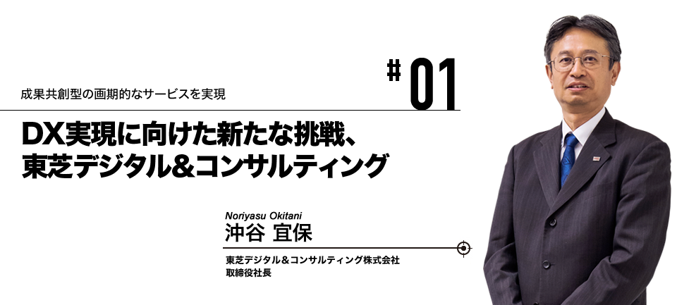 #01 成果共創型の画期的なサービスを実現 DX実現に向けた新たな挑戦、東芝デジタル＆コンサルティング 東芝デジタル＆コンサルティング株式会社 取締役社長 沖谷 宜保