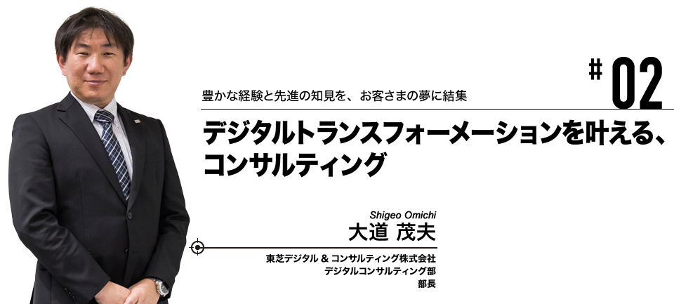 #02 豊かな経験と先進の知見を、お客さまの夢に結集 デジタルトランスフォーメーションを叶える、コンサルティング 東芝デジタル&コンサルティング株式会社 デジタルコンサルティング部 部長 大道 茂夫