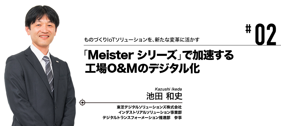 #02 ものづくりIoTソリューションを、新たな変革に活かす 「Meisterシリーズ」で加速する工場O&Mのデジタル化 東芝デジタルソリューションズ株式会社 池田 和史