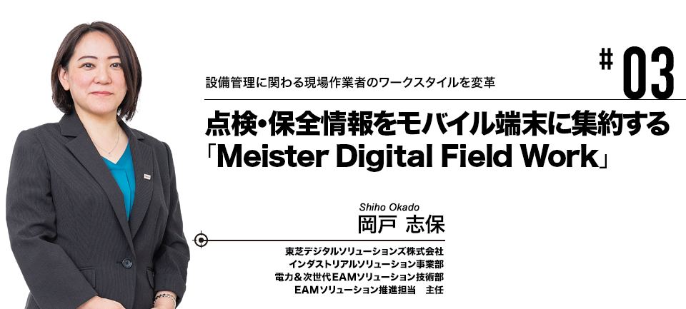 #03 設備管理に関わる現場作業者のワークスタイルを変革 点検・保全情報をモバイル端末に集約する「Meister Digital Field Work」 東芝デジタルソリューションズ株式会社 岡戸 志保