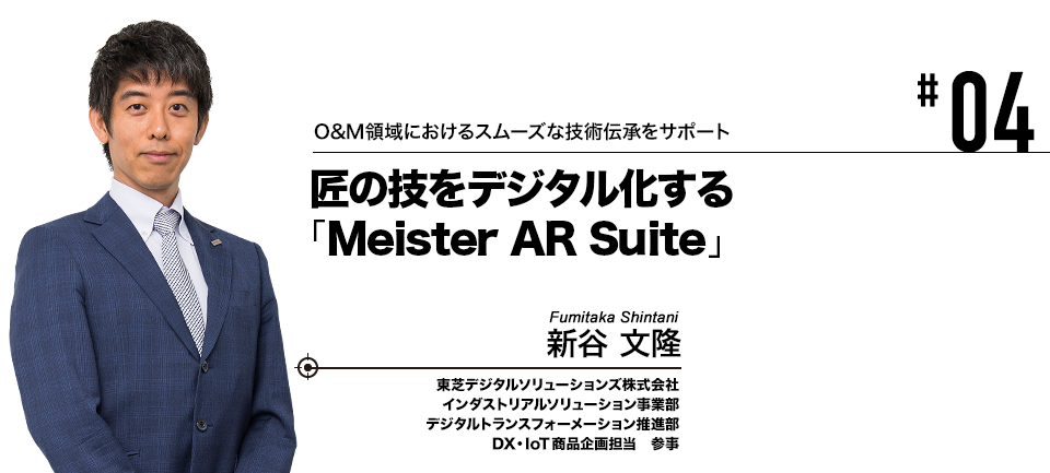 #04 O&M領域におけるスムーズな技術伝承をサポート 匠の技をデジタル化する「Meister AR Suite」 東芝デジタルソリューションズ株式会社 新谷 文隆