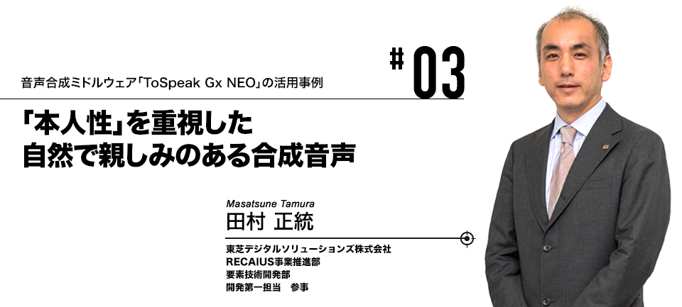 #03 音声合成ミドルウェア「ToSpeak Gx NEO」の活用事例 「本人性」を重視した自然で親しみのある合成音声 東芝デジタルソリューションズ株式会社 田村 正統