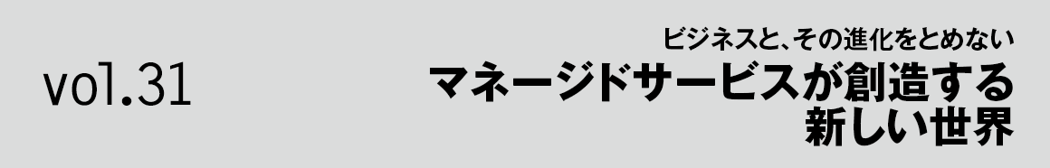 Vol.31 ビジネスと、その進化をとめない マネージドサービスが創造する新しい世界