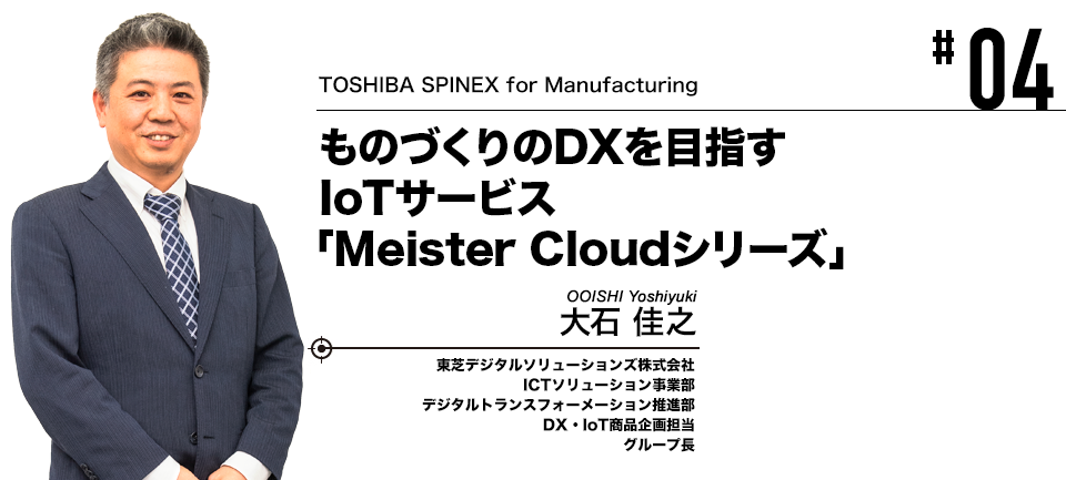 #04 TOSHIBA SPINEX for Manufacturing ものづくりのDXを目指すIoTサービス「Meister Cloud シリーズ」 東芝デジタルソリューションズ株式会社 大石 佳之