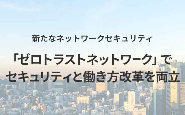 新たなネットワークセキュリティ「ゼロトラストネットワーク」でセキュリティと働き方改革を両立