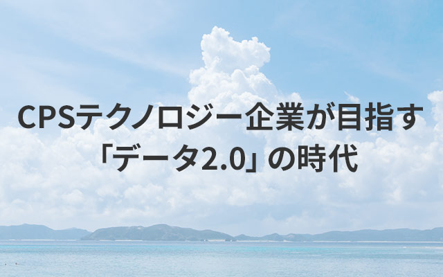 CPSテクノロジー企業が目指す「データ2.0」の時代