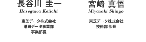 長谷川 圭一 Hasegawa Keiichi 東芝データ株式会社 購買データ事業部 事業部長 宮崎 真悟 Miyazaki Shingo 東芝データ株式会社 技術部 部長