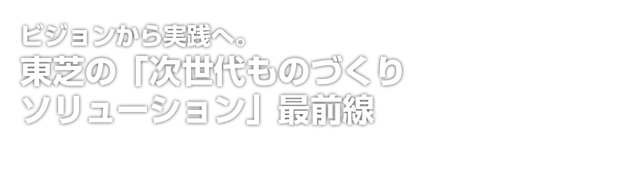 ビジョンから実践へ。東芝の「次世代ものづくりソリューション」最前線