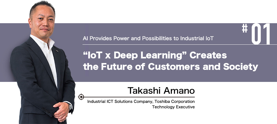 #01 AI Provides Power and Possibilities to Industrial IoT "IoT x Deep Learning" Reveals the Future of Customers and Society Takashi Amano Industrial ICT Solutions Company, Toshiba Corporation Technology Executive