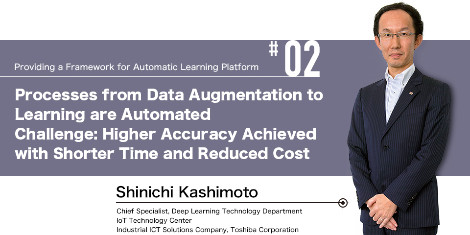 #02 Providing a Framework for Automatic Learning Platform Processes from Data Augmentation to Learning are Automated Challenge: Higher Accuracy Achieved with Shorter Time and Reduced Cost Shinichi Kashimoto Chief Specialist, Deep Learning Technology Department IoT Technology Center Industrial ICT Solutions Company, Toshiba Corporation 