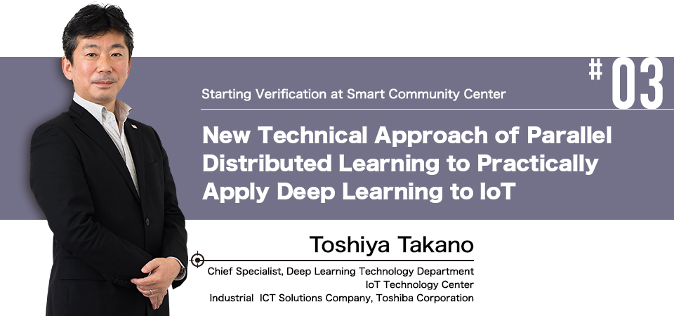 #03 Starting Verification at Smart Community Center New Technical Approach of Parallel Distributed Learning to Practically Apply Deep Learning to IoT Toshiya Takano Chief Specialist, Deep Learning Technology Department IoT Technology Center Industrial ICT Solutions Company, Toshiba Corporation 