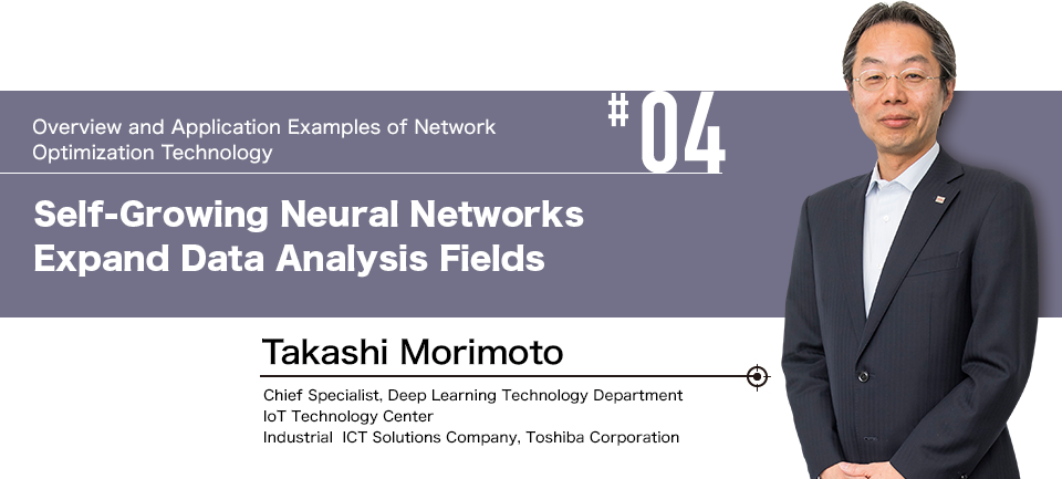 #04 Overview and Application Examples of Network Optimization Technology  Self-Growing Neural Networks Expand Data Analysis Fields  Takashi Morimoto Chief Chief Specialist, Deep Learning Technology Department, IoT Technology Center, Industrial ICT Solutions Company, Toshiba Corporation